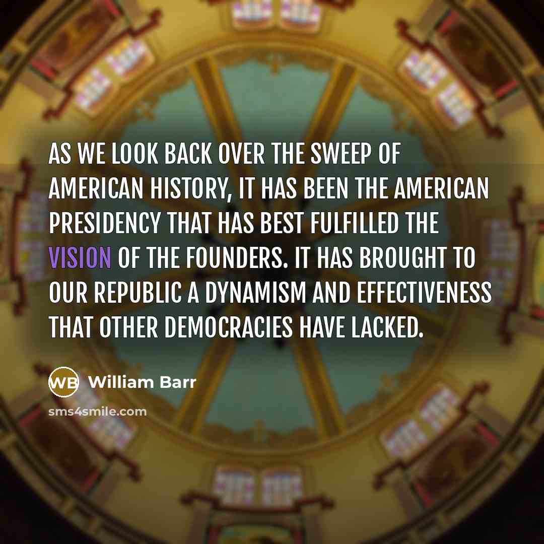 “As we look back over the sweep of American history, it has been the American Presidency that has best fulfilled the vision of the Founders. It has brought to our Republic a dynamism and effectiveness that other democracies have lacked.” quote by William Barr