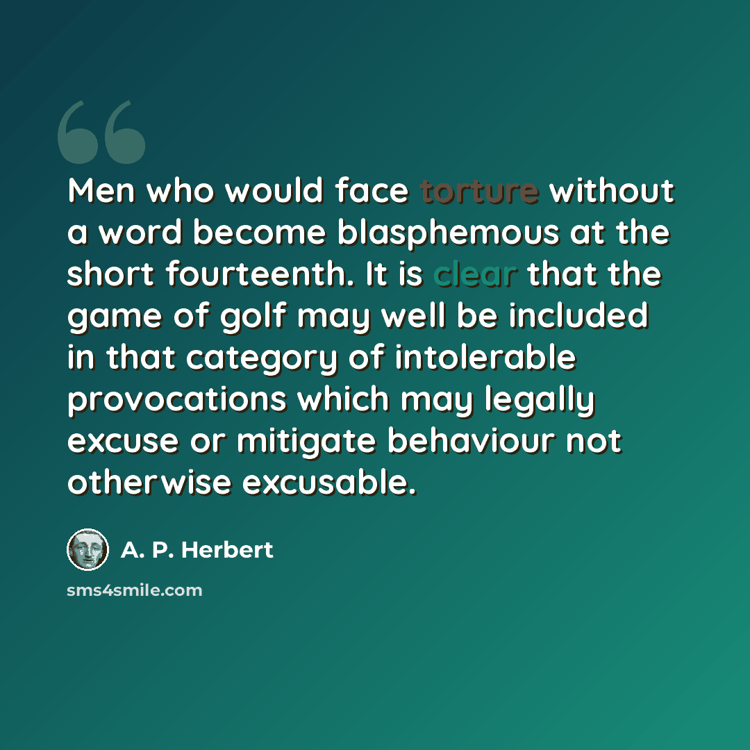 “Men who would face torture without a word become blasphemous at the short fourteenth. It is clear that the game of golf may well be included in that category of intolerable provocations which may legally excuse or mitigate behaviour not otherwise excusable.” quote by A. P. Herbert