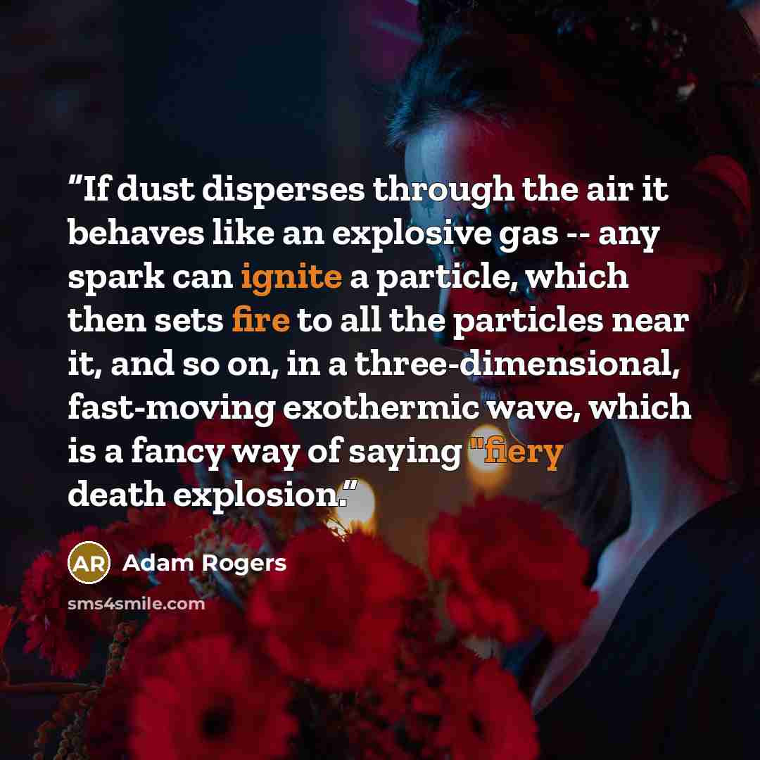 “If dust disperses through the air it behaves like an explosive gas -- any spark can ignite a particle, which then sets fire to all the particles near it, and so on, in a three-dimensional, fast-moving exothermic wave, which is a fancy way of saying "fiery death explosion.” quote by Adam Rogers