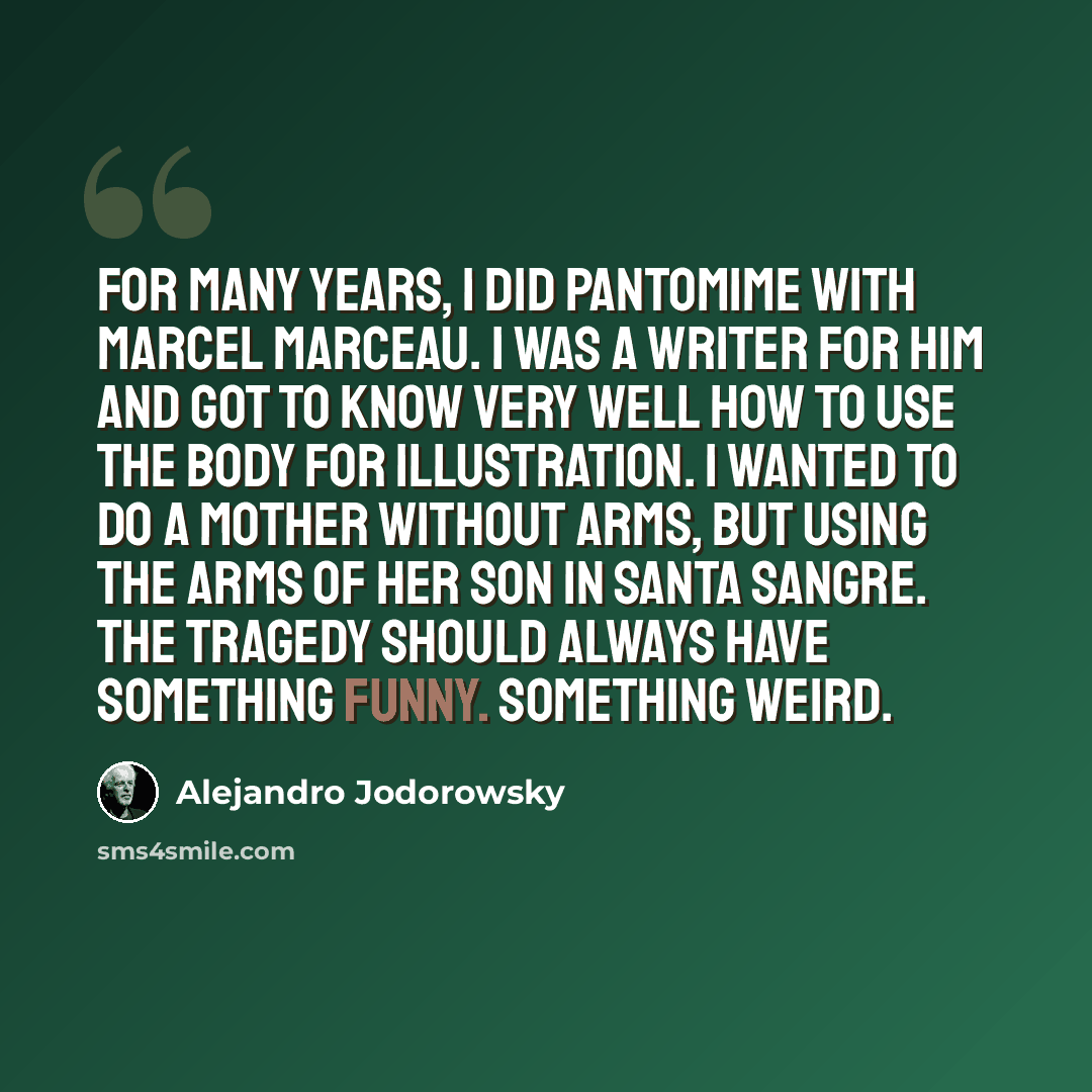 “For many years, I did pantomime with Marcel Marceau. I was a writer for him and got to know very well how to use the body for illustration. I wanted to do a mother without arms, but using the arms of her son in Santa Sangre. The tragedy should always have something funny. Something weird.” quote by Alejandro Jodorowsky