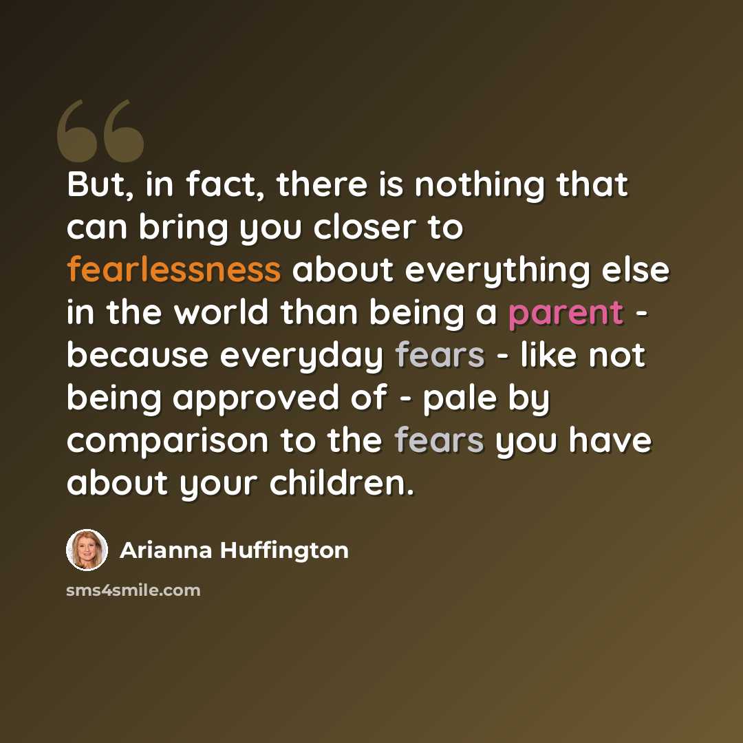 “But, in fact, there is nothing that can bring you closer to fearlessness about everything else in the world than being a parent - because everyday fears - like not being approved of - pale by comparison to the fears you have about your children.” quote by Arianna Huffington