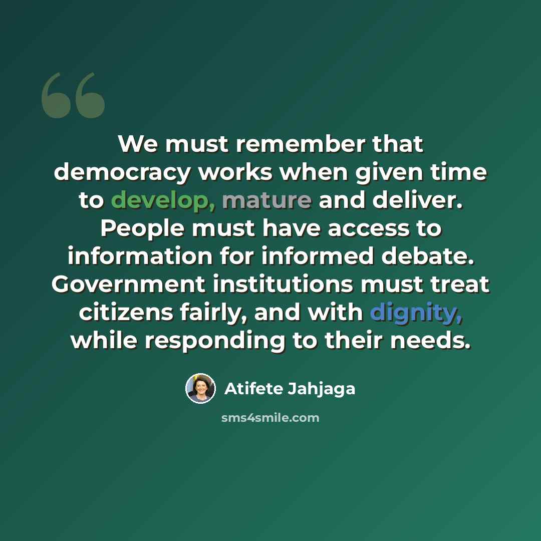 “We must remember that democracy works when given time to develop, mature and deliver. People must have access to information for informed debate. Government institutions must treat citizens fairly, and with dignity, while responding to their needs.” quote by Atifete Jahjaga