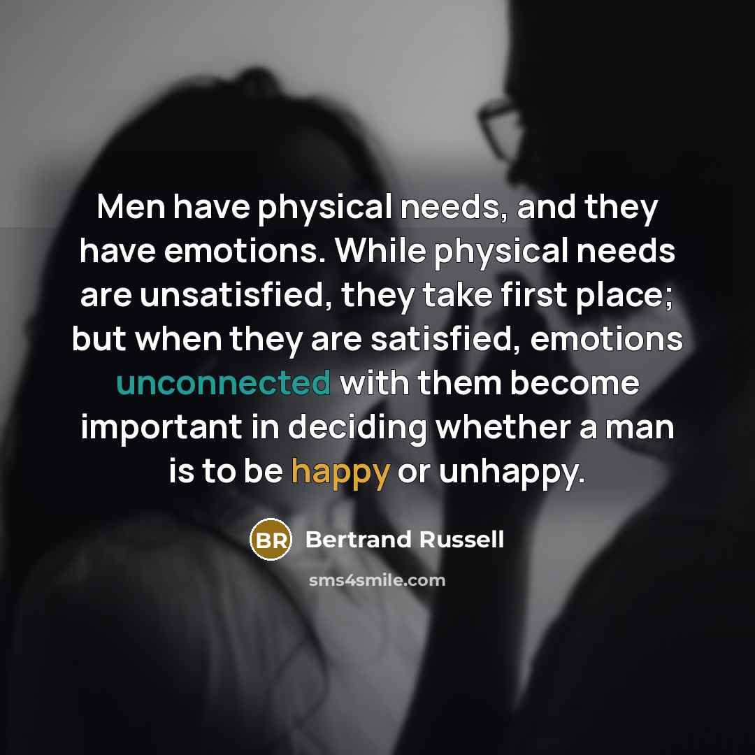 “Men have physical needs, and they have emotions. While physical needs are unsatisfied, they take first place; but when they are satisfied, emotions unconnected with them become important in deciding whether a man is to be happy or unhappy.” quote by Bertrand Russell