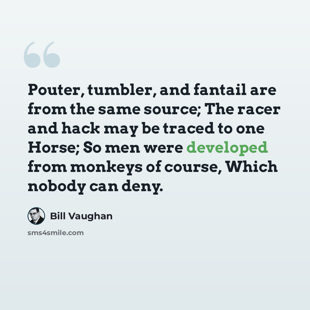 “Pouter, tumbler, and fantail are from the same source; The racer and hack may be traced to one Horse; So men were developed from monkeys of course, Which nobody can deny.” quote by Bill Vaughan