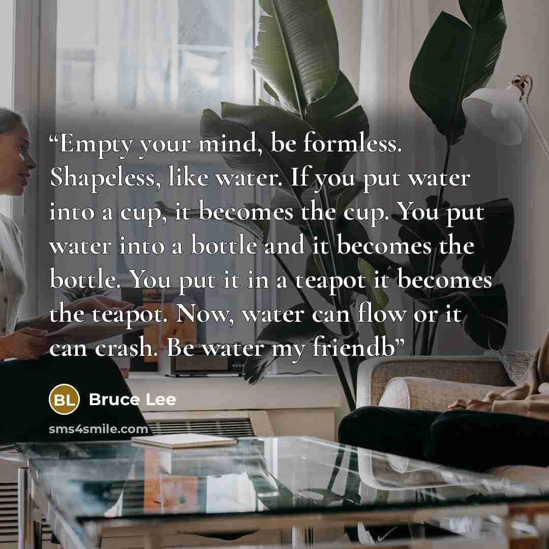 “Empty your mind, be formless. Shapeless, like water. If you put water into a cup, it becomes the cup. You put water into a bottle and it becomes the bottle. You put it in a teapot it becomes the teapot. Now, water can flow or it can crash. Be water my friendb” quote by Bruce Lee
