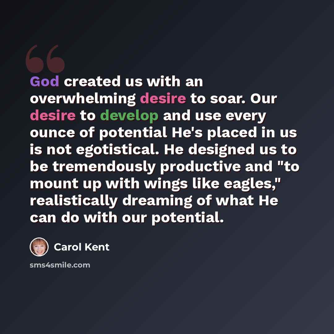 “God created us with an overwhelming desire to soar. Our desire to develop and use every ounce of potential He's placed in us is not egotistical. He designed us to be tremendously productive and "to mount up with wings like eagles," realistically dreaming of what He can do with our potential.” quote by Carol Kent