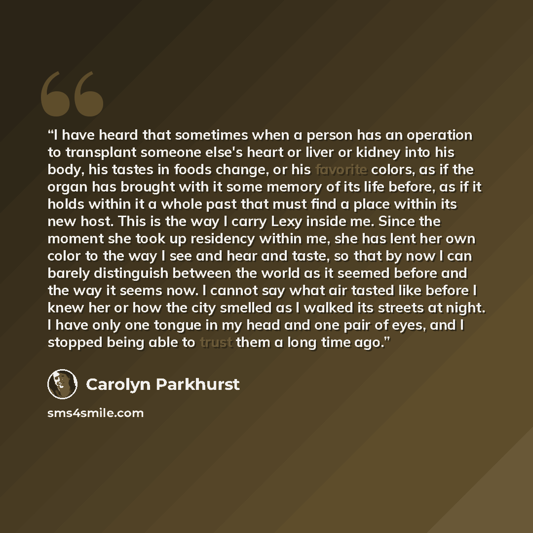 “I have heard that sometimes when a person has an operation to transplant someone else's heart or liver or kidney into his body, his tastes in foods change, or his favorite colors, as if the organ has brought with it some memory of its life before, as if it holds within it a whole past that must…” quote by Carolyn Parkhurst