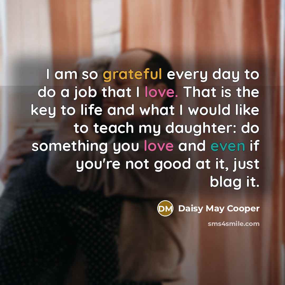 “I am so grateful every day to do a job that I love. That is the key to life and what I would like to teach my daughter: do something you love and even if you're not good at it, just blag it.” quote by Daisy May Cooper