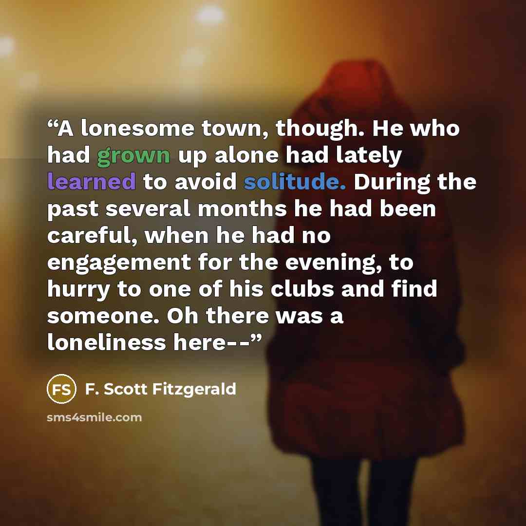 “A lonesome town, though. He who had grown up alone had lately learned to avoid solitude. During the past several months he had been careful, when he had no engagement for the evening, to hurry to one of his clubs and find someone. Oh there was a loneliness here--” quote by F. Scott Fitzgerald