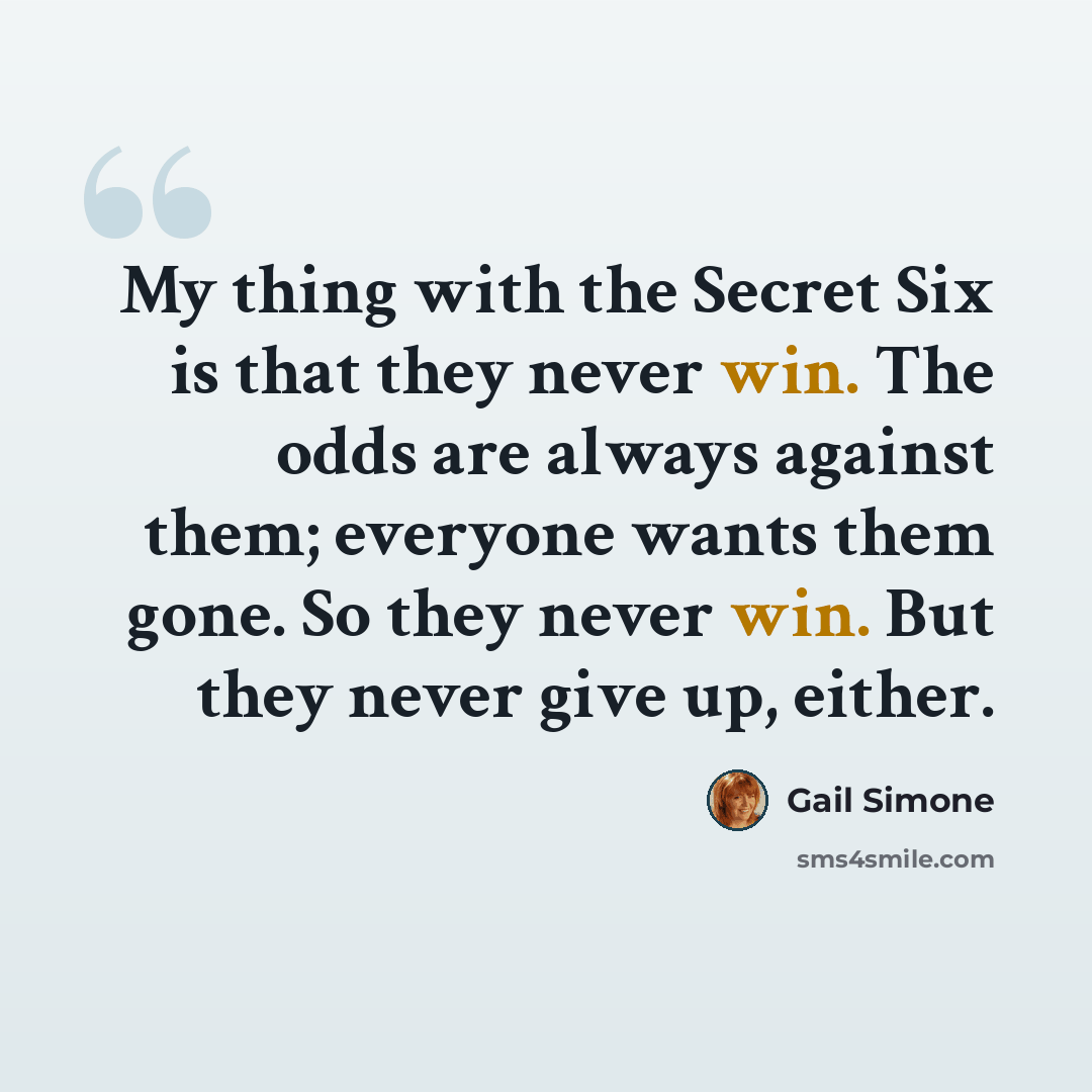 “My thing with the Secret Six is that they never win. The odds are always against them; everyone wants them gone. So they never win. But they never give up, either.” quote by Gail Simone