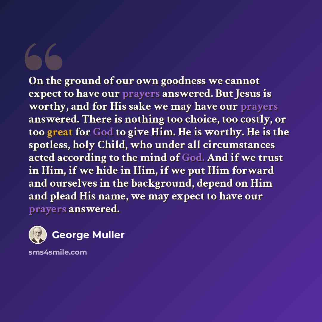 “On the ground of our own goodness we cannot expect to have our prayers answered. But Jesus is worthy, and for His sake we may have our prayers answered. There is nothing too choice, too costly, or too great for God to give Him. He is worthy. He is the spotless, holy Child, who under all…” quote by George Muller