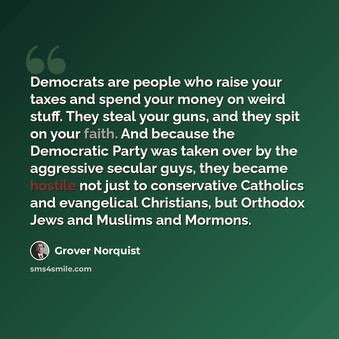 “Democrats are people who raise your taxes and spend your money on weird stuff. They steal your guns, and they spit on your faith. And because the Democratic Party was taken over by the aggressive secular guys, they became hostile not just to conservative Catholics and evangelical Christians, but…” quote by Grover Norquist