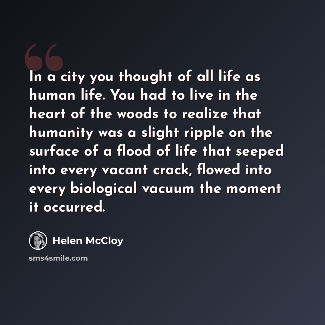 “In a city you thought of all life as human life. You had to live in the heart of the woods to realize that humanity was a slight ripple on the surface of a flood of life that seeped into every vacant crack, flowed into every biological vacuum the moment it occurred.” quote by Helen McCloy