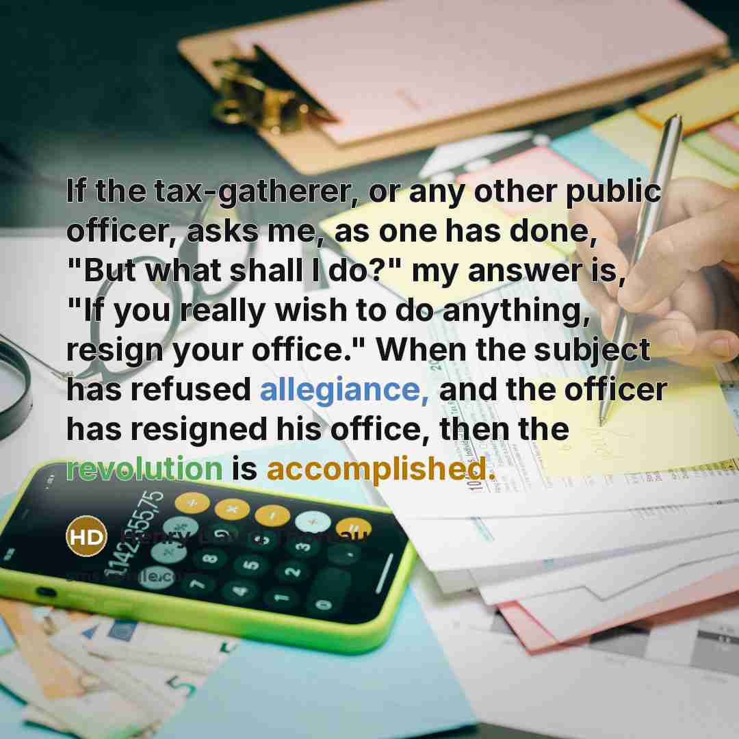 “If the tax-gatherer, or any other public officer, asks me, as one has done, "But what shall I do?" my answer is, "If you really wish to do anything, resign your office." When the subject has refused allegiance, and the officer has resigned his office, then the revolution is accomplished.” quote by Henry David Thoreau