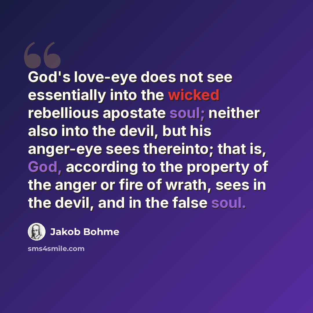 “God's love-eye does not see essentially into the wicked rebellious apostate soul; neither also into the devil, but his anger-eye sees thereinto; that is, God, according to the property of the anger or fire of wrath, sees in the devil, and in the false soul.” quote by Jakob Bohme