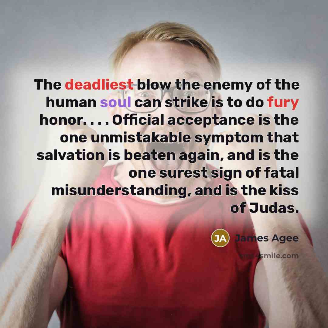 “The deadliest blow the enemy of the human soul can strike is to do fury honor. . . . Official acceptance is the one unmistakable symptom that salvation is beaten again, and is the one surest sign of fatal misunderstanding, and is the kiss of Judas.” quote by James Agee