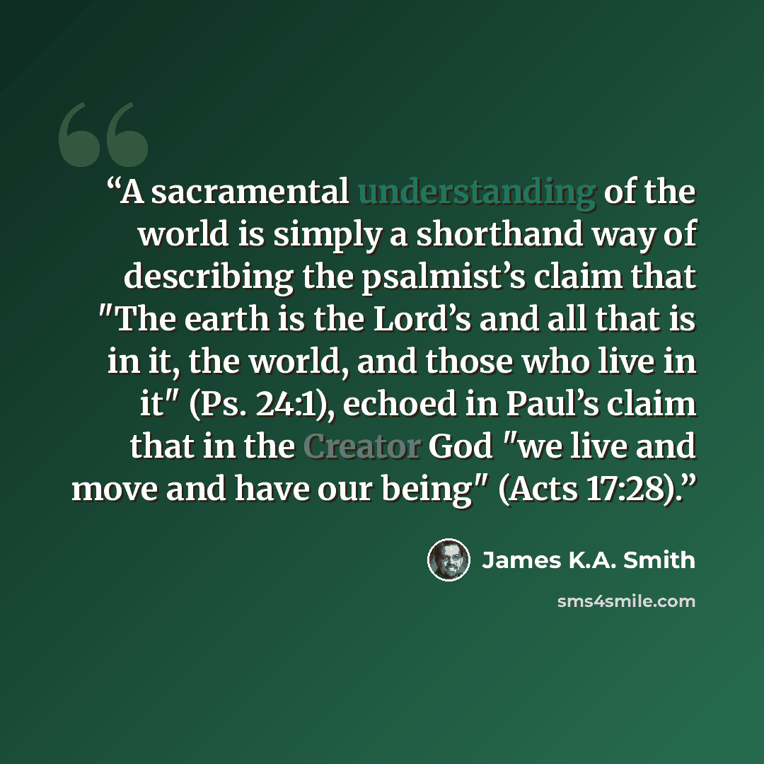 “A sacramental understanding of the world is simply a shorthand way of describing the psalmist’s claim that "The earth is the Lord’s and all that is in it, the world, and those who live in it" (Ps. 24:1), echoed in Paul’s claim that in the Creator God "we live and move and have our being" (Acts…” quote by James K.A. Smith