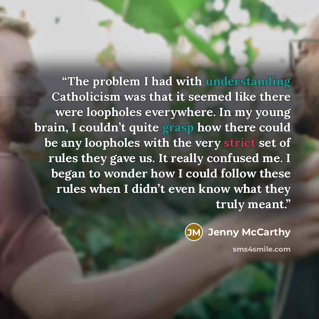 “The problem I had with understanding Catholicism was that it seemed like there were loopholes everywhere. In my young brain, I couldn’t quite grasp how there could be any loopholes with the very strict set of rules they gave us. It really confused me. I began to wonder how I could follow these…” quote by Jenny McCarthy
