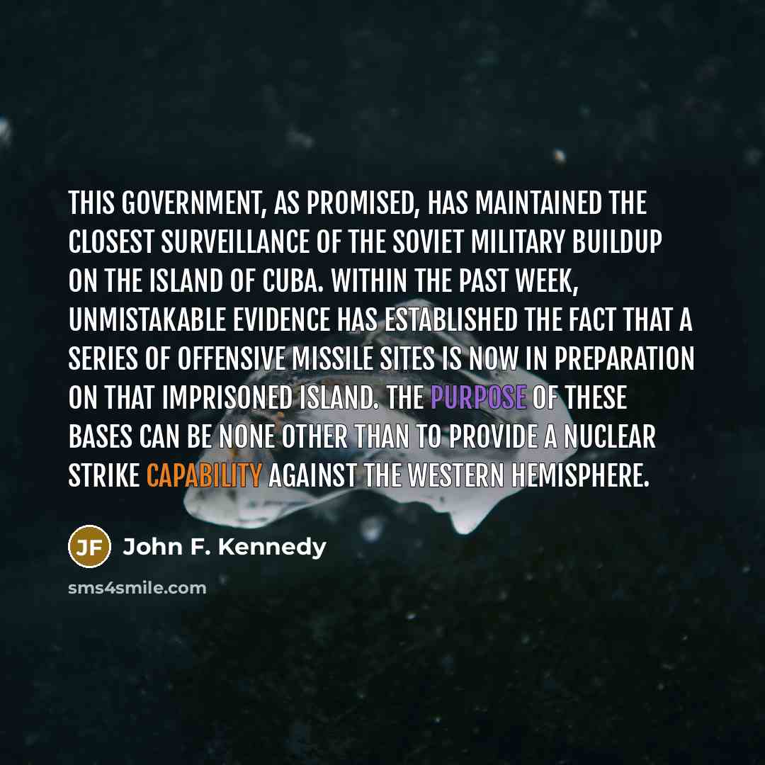“This Government, as promised, has maintained the closest surveillance of the Soviet Military buildup on the island of Cuba. Within the past week, unmistakable evidence has established the fact that a series of offensive missile sites is now in preparation on that imprisoned island. The purpose of…” quote by John F. Kennedy