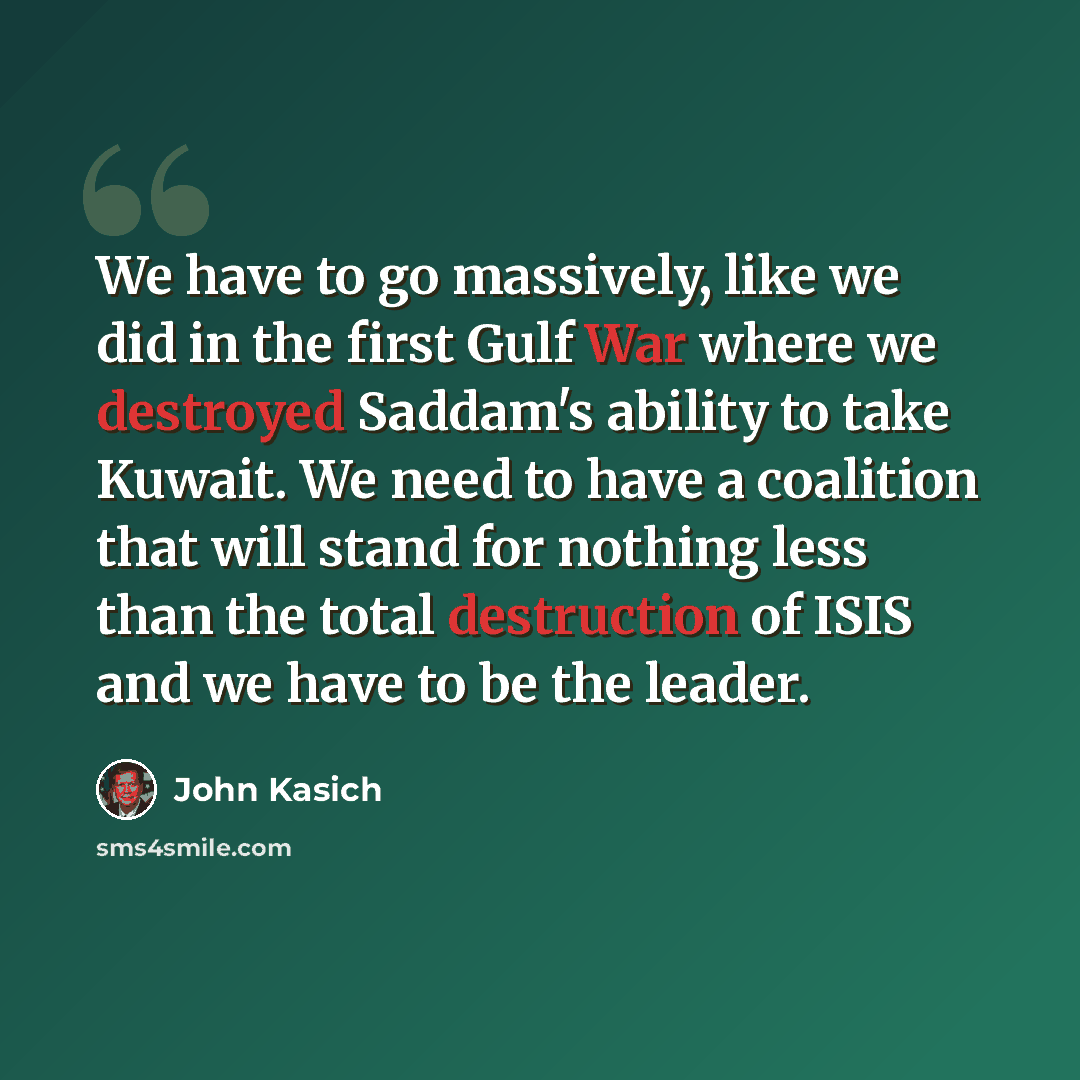 “We have to go massively, like we did in the first Gulf War where we destroyed Saddam's ability to take Kuwait. We need to have a coalition that will stand for nothing less than the total destruction of ISIS and we have to be the leader.” quote by John Kasich