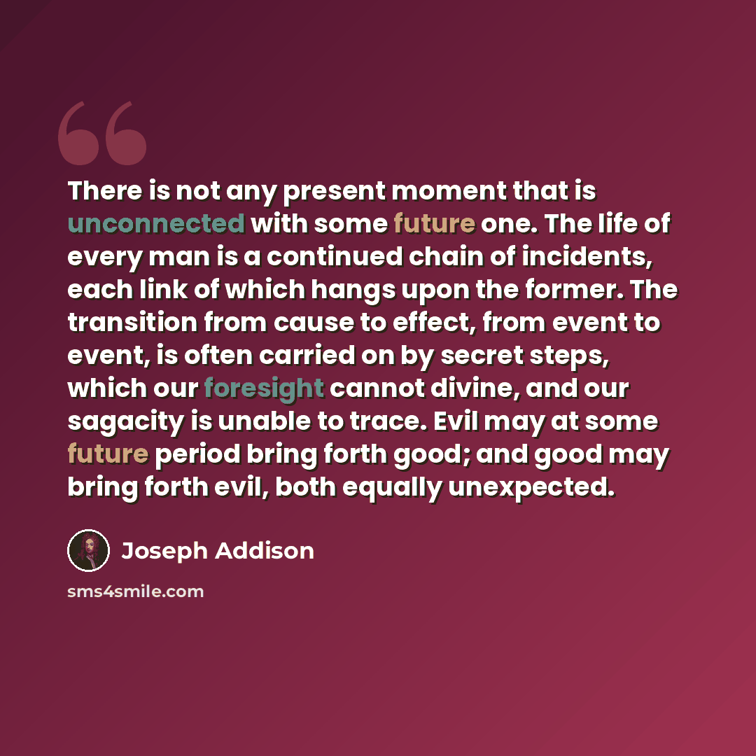 “There is not any present moment that is unconnected with some future one. The life of every man is a continued chain of incidents, each link of which hangs upon the former. The transition from cause to effect, from event to event, is often carried on by secret steps, which our foresight cannot…” quote by Joseph Addison