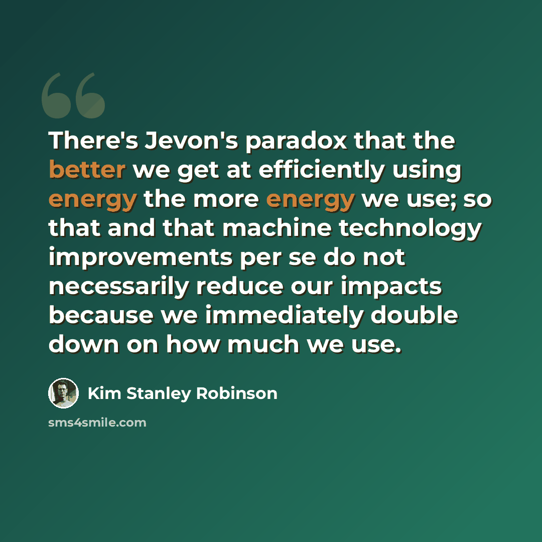 “There's Jevon's paradox that the better we get at efficiently using energy the more energy we use; so that and that machine technology improvements per se do not necessarily reduce our impacts because we immediately double down on how much we use.” quote by Kim Stanley Robinson