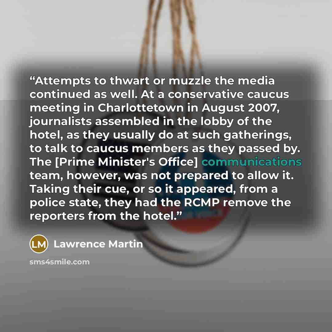 “Attempts to thwart or muzzle the media continued as well. At a conservative caucus meeting in Charlottetown in August 2007, journalists assembled in the lobby of the hotel, as they usually do at such gatherings, to talk to caucus members as they passed by. The [Prime Minister's Office]…” quote by Lawrence Martin