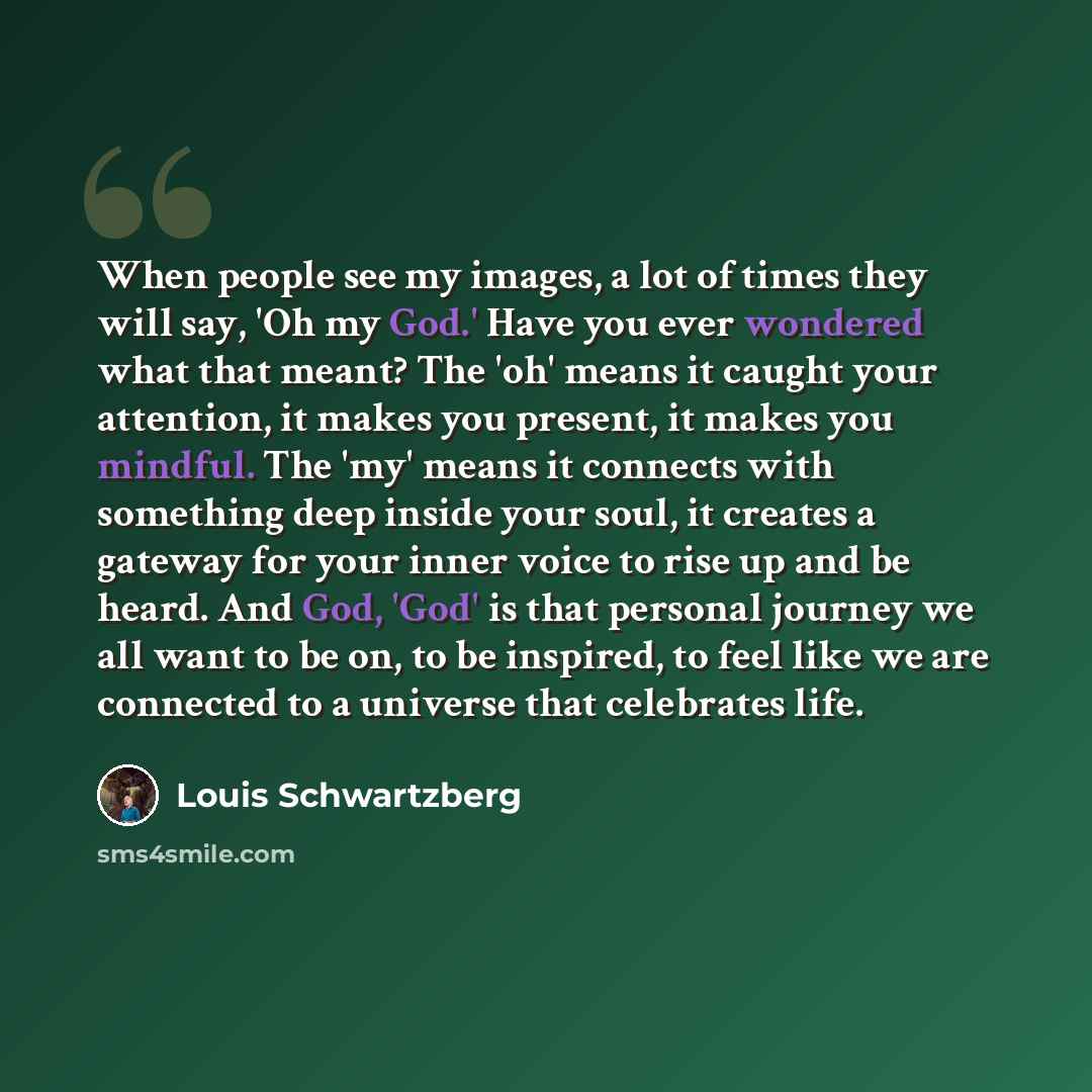 “When people see my images, a lot of times they will say, 'Oh my God.' Have you ever wondered what that meant? The 'oh' means it caught your attention, it makes you present, it makes you mindful. The 'my' means it connects with something deep inside your soul, it creates a gateway for your inner…” quote by Louis Schwartzberg