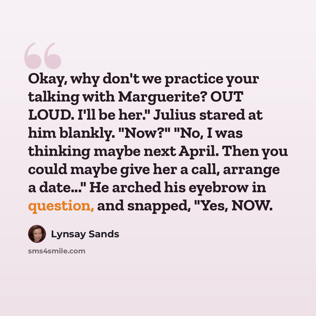 “Okay, why don't we practice your talking with Marguerite? OUT LOUD. I'll be her." Julius stared at him blankly. "Now?" "No, I was thinking maybe next April. Then you could maybe give her a call, arrange a date..." He arched his eyebrow in question, and snapped, "Yes, NOW.” quote by Lynsay Sands