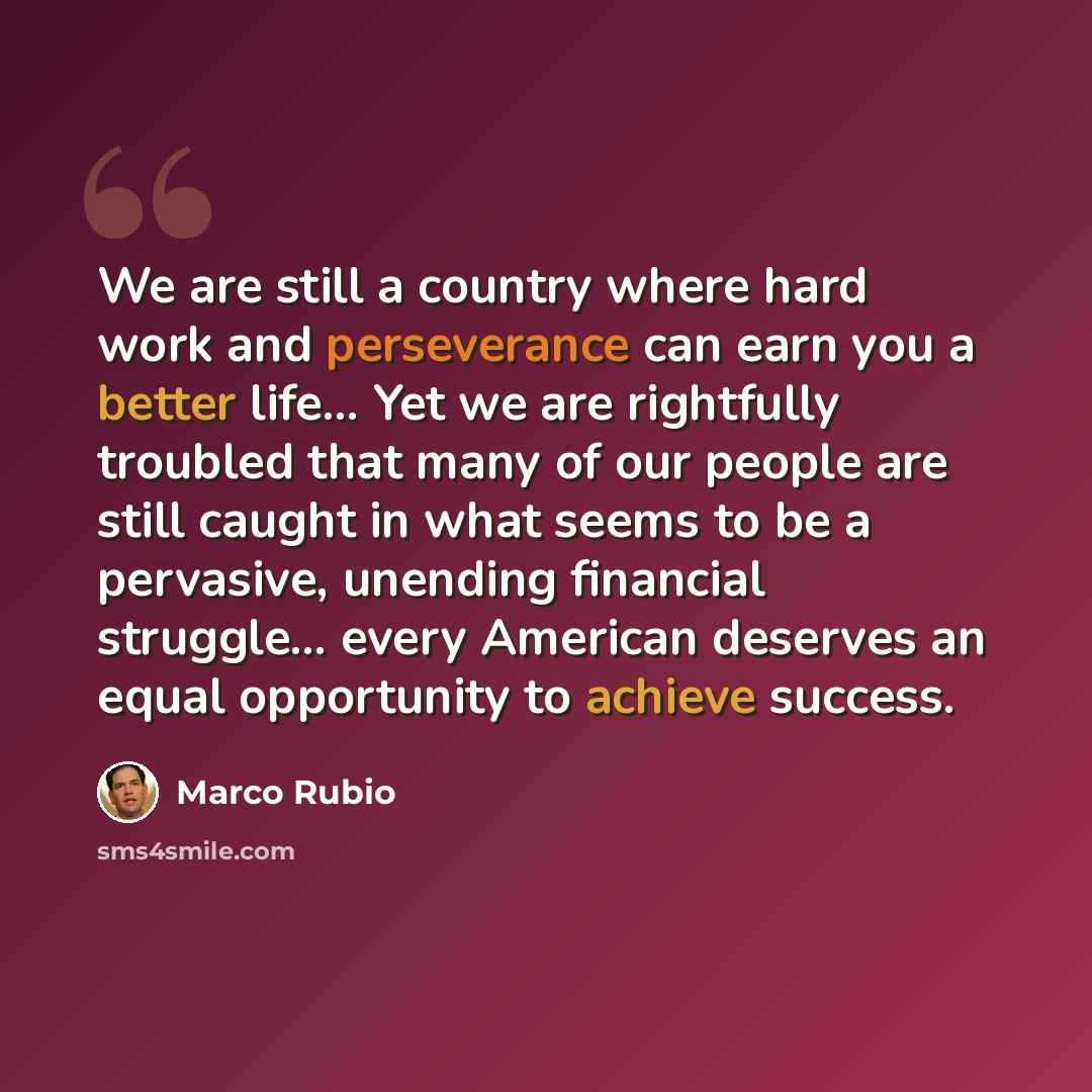 “We are still a country where hard work and perseverance can earn you a better life... Yet we are rightfully troubled that many of our people are still caught in what seems to be a pervasive, unending financial struggle... every American deserves an equal opportunity to achieve success.” quote by Marco Rubio