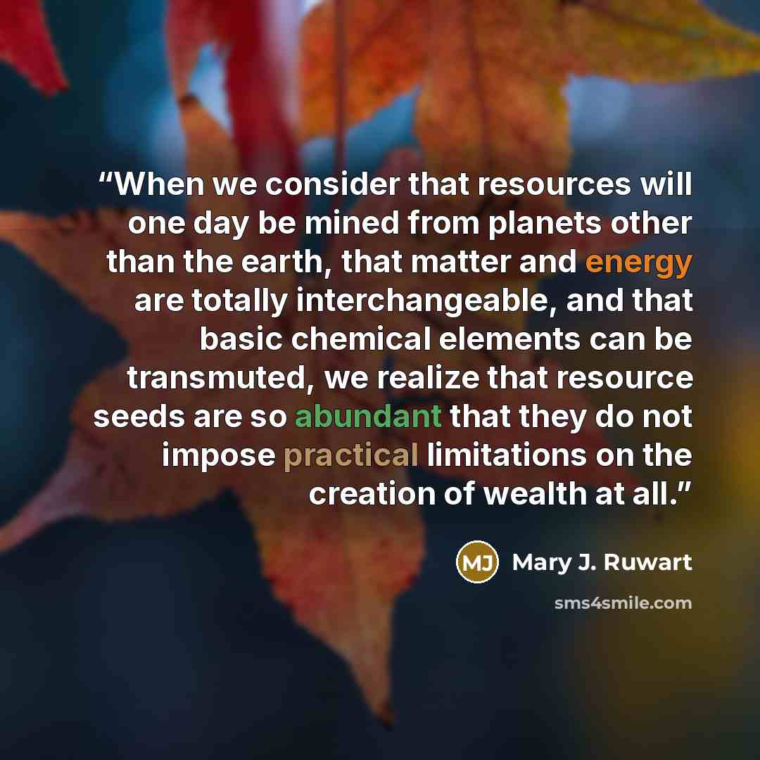 “When we consider that resources will one day be mined from planets other than the earth, that matter and energy are totally interchangeable, and that basic chemical elements can be transmuted, we realize that resource seeds are so abundant that they do not impose practical limitations on the…” quote by Mary J. Ruwart