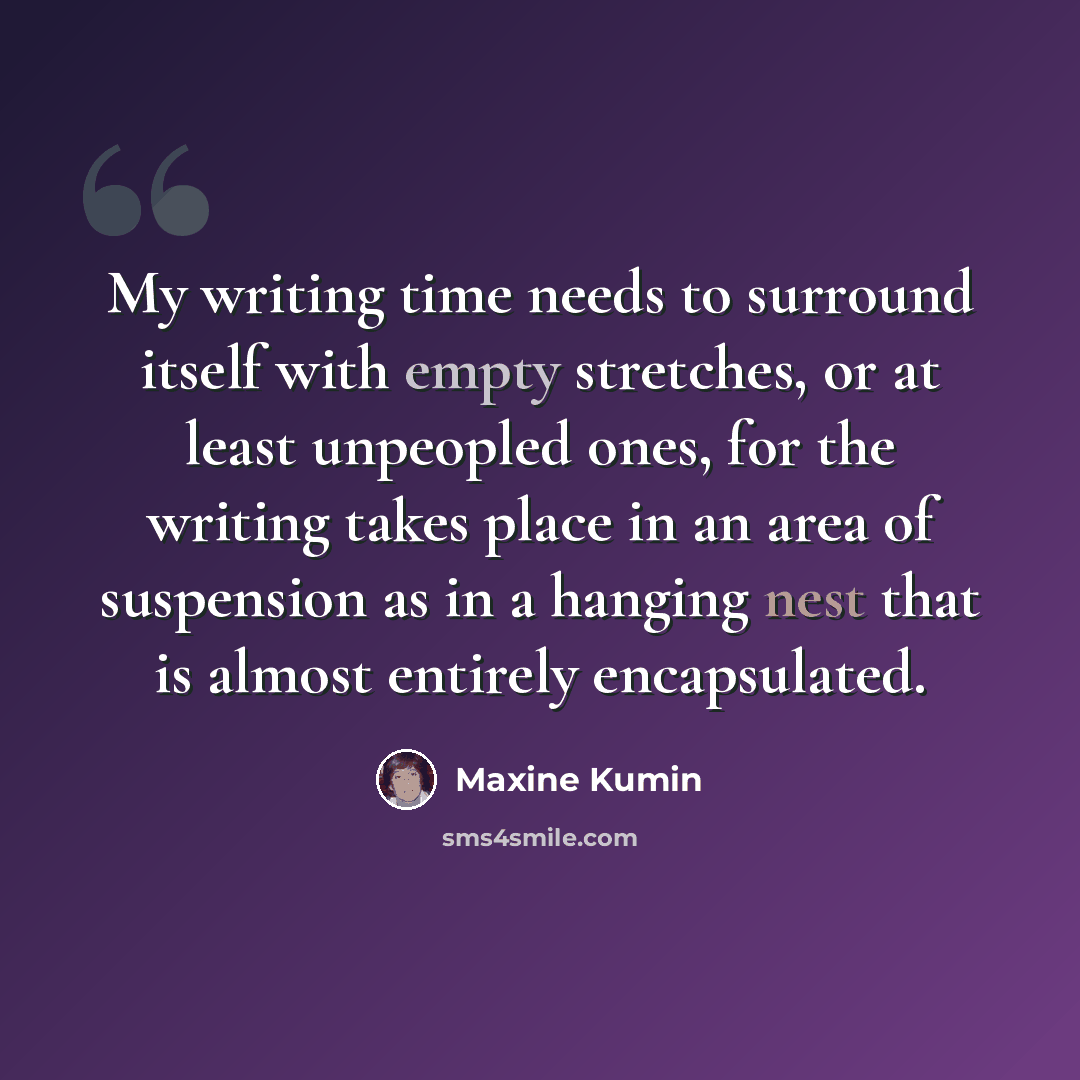 “My writing time needs to surround itself with empty stretches, or at least unpeopled ones, for the writing takes place in an area of suspension as in a hanging nest that is almost entirely encapsulated.” quote by Maxine Kumin
