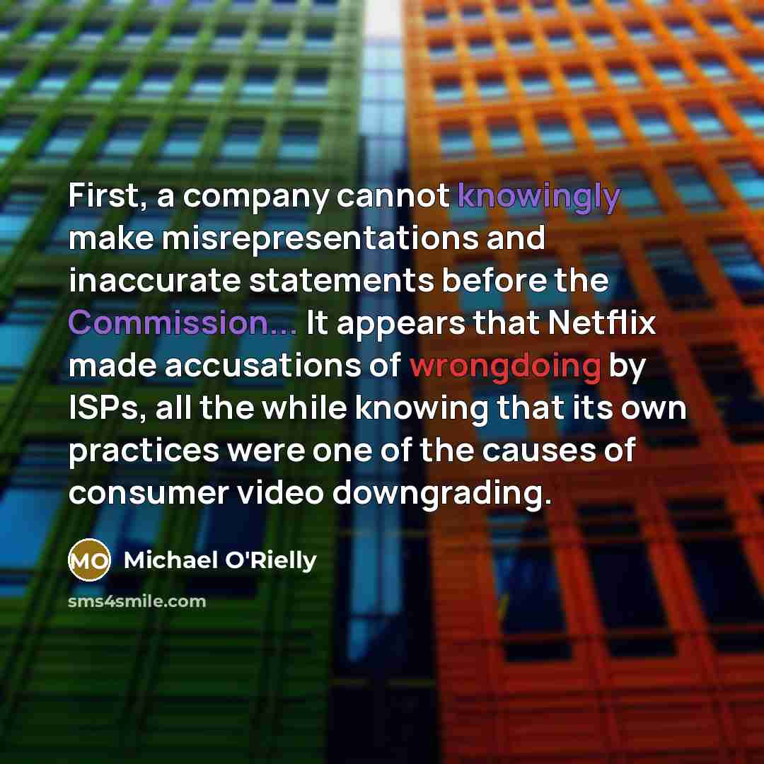 “First, a company cannot knowingly make misrepresentations and inaccurate statements before the Commission... It appears that Netflix made accusations of wrongdoing by ISPs, all the while knowing that its own practices were one of the causes of consumer video downgrading.” quote by Michael O'Rielly