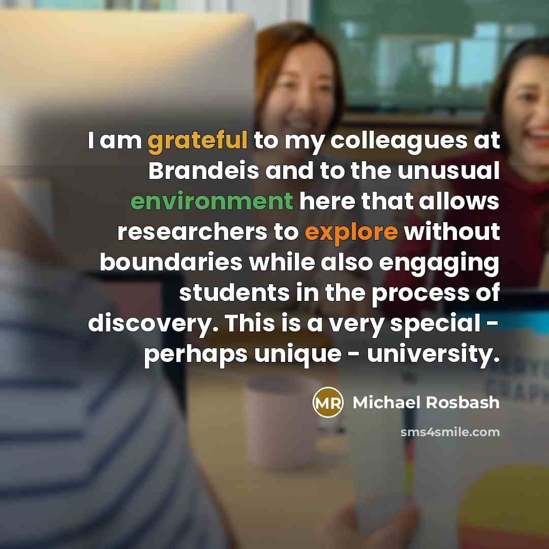 “I am grateful to my colleagues at Brandeis and to the unusual environment here that allows researchers to explore without boundaries while also engaging students in the process of discovery. This is a very special - perhaps unique - university.” quote by Michael Rosbash