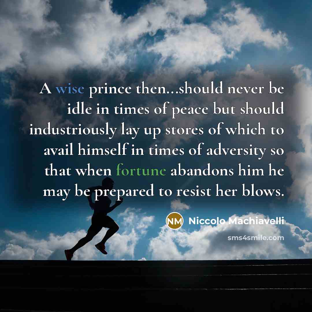 “A wise prince then...should never be idle in times of peace but should industriously lay up stores of which to avail himself in times of adversity so that when fortune abandons him he may be prepared to resist her blows.” quote by Niccolo Machiavelli