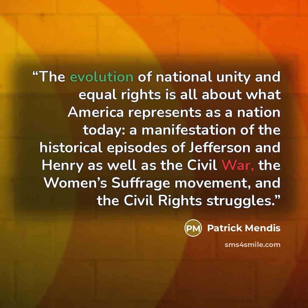 “The evolution of national unity and equal rights is all about what America represents as a nation today: a manifestation of the historical episodes of Jefferson and Henry as well as the Civil War, the Women’s Suffrage movement, and the Civil Rights struggles.” quote by Patrick Mendis