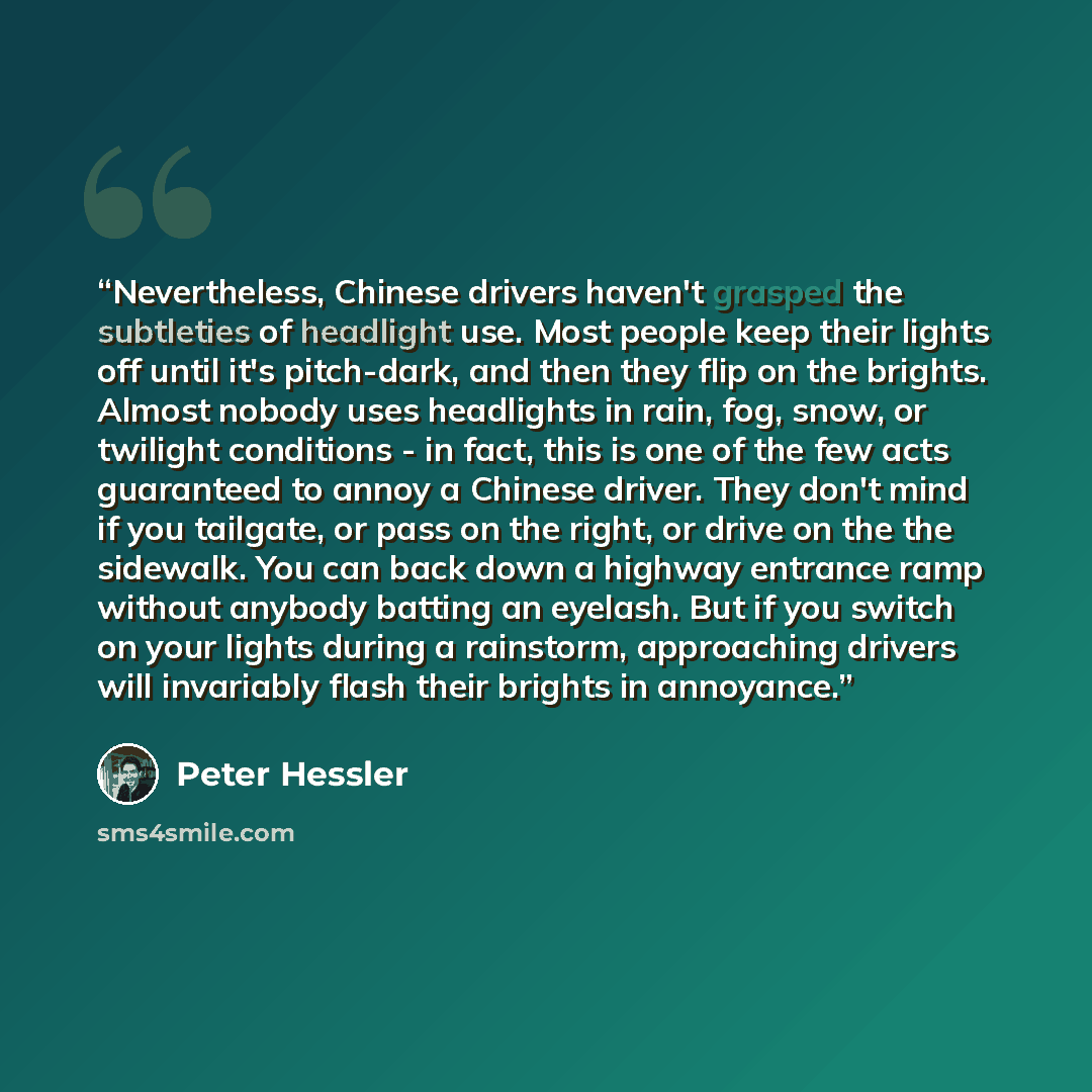 “Nevertheless, Chinese drivers haven't grasped the subtleties of headlight use. Most people keep their lights off until it's pitch-dark, and then they flip on the brights. Almost nobody uses headlights in rain, fog, snow, or twilight conditions - in fact, this is one of the few acts guaranteed to…” quote by Peter Hessler