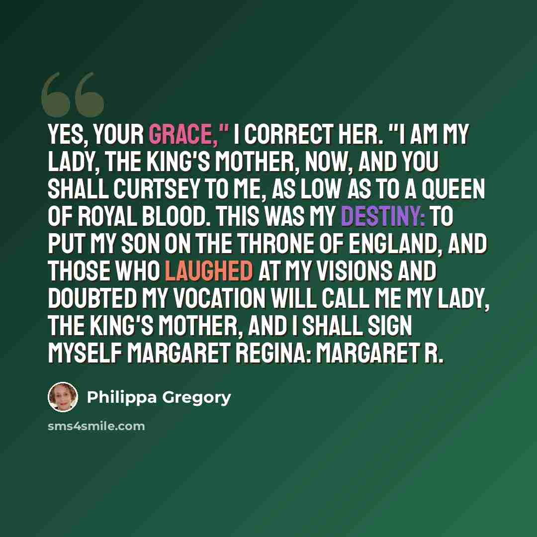 “Yes, Your Grace," I correct her. "I am My Lady, the King's Mother, now, and you shall curtsey to me, as low as to a queen of royal blood. This was my destiny: to put my son on the throne of England, and those who laughed at my visions and doubted my vocation will call me My Lady, the King's…” quote by Philippa Gregory