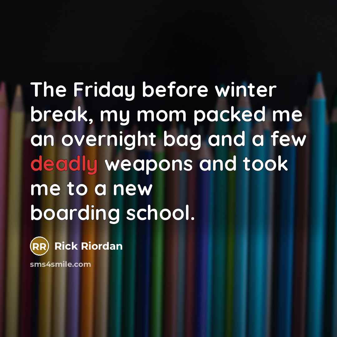 “The Friday before winter break, my mom packed me an overnight bag and a few deadly weapons and took me to a new boarding school.” quote by Rick Riordan