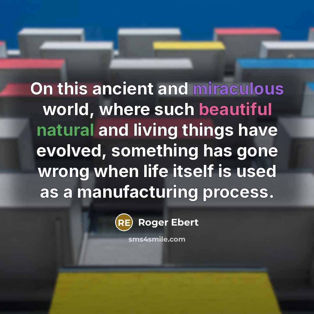 “On this ancient and miraculous world, where such beautiful natural and living things have evolved, something has gone wrong when life itself is used as a manufacturing process.” quote by Roger Ebert