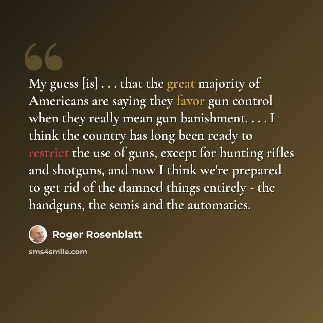 “My guess [is] . . . that the great majority of Americans are saying they favor gun control when they really mean gun banishment. . . . I think the country has long been ready to restrict the use of guns, except for hunting rifles and shotguns, and now I think we're prepared to get rid of the…” quote by Roger Rosenblatt