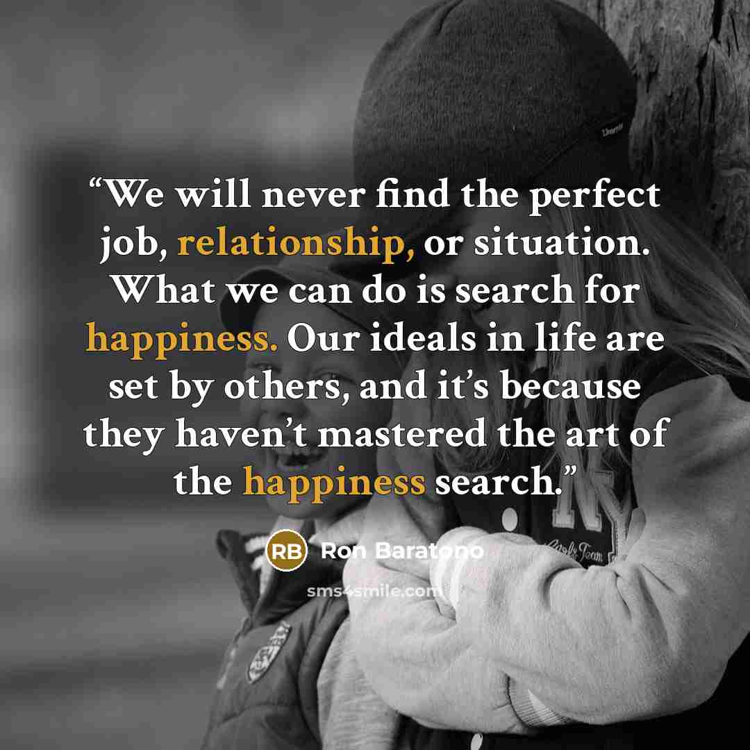 “We will never find the perfect job, relationship, or situation. What we can do is search for happiness. Our ideals in life are set by others, and it’s because they haven’t mastered the art of the happiness search.” quote by Ron Baratono