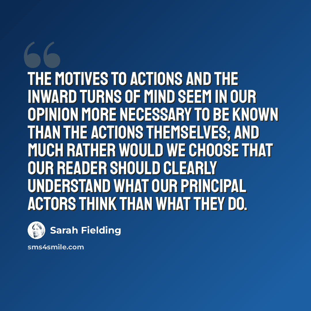 “The motives to actions and the inward turns of mind seem in our opinion more necessary to be known than the actions themselves; and much rather would we choose that our reader should clearly understand what our principal actors think than what they do.” quote by Sarah Fielding