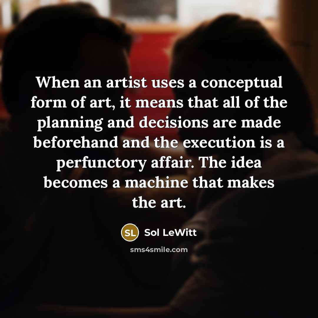 “When an artist uses a conceptual form of art, it means that all of the planning and decisions are made beforehand and the execution is a perfunctory affair. The idea becomes a machine that makes the art.” quote by Sol LeWitt