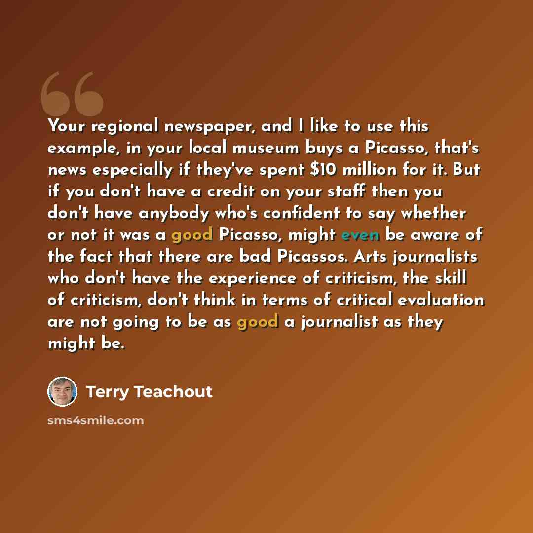 “Your regional newspaper, and I like to use this example, in your local museum buys a Picasso, that's news especially if they've spent $10 million for it. But if you don't have a credit on your staff then you don't have anybody who's confident to say whether or not it was a good Picasso, might even…” quote by Terry Teachout