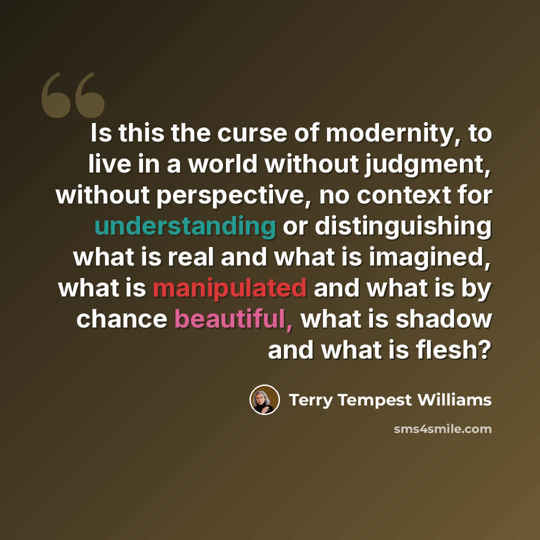 “Is this the curse of modernity, to live in a world without judgment, without perspective, no context for understanding or distinguishing what is real and what is imagined, what is manipulated and what is by chance beautiful, what is shadow and what is flesh?” quote by Terry Tempest Williams