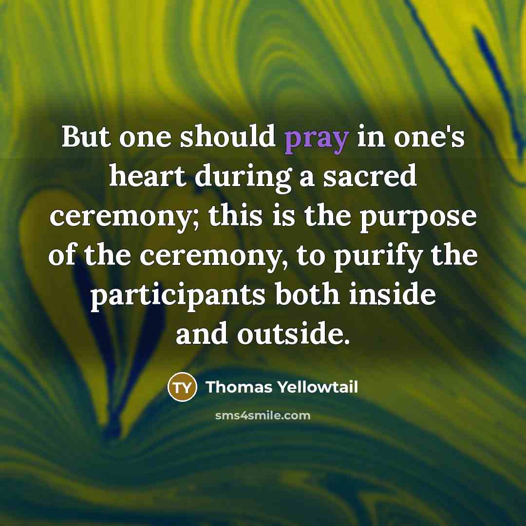 “But one should pray in one's heart during a sacred ceremony; this is the purpose of the ceremony, to purify the participants both inside and outside.” quote by Thomas Yellowtail