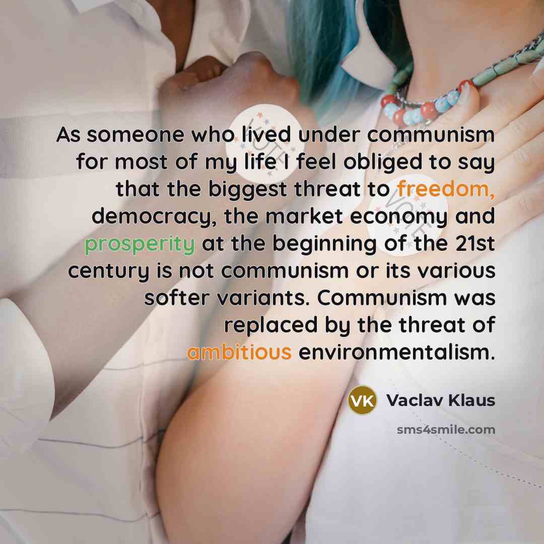 “As someone who lived under communism for most of my life I feel obliged to say that the biggest threat to freedom, democracy, the market economy and prosperity at the beginning of the 21st century is not communism or its various softer variants. Communism was replaced by the threat of ambitious…” quote by Vaclav Klaus