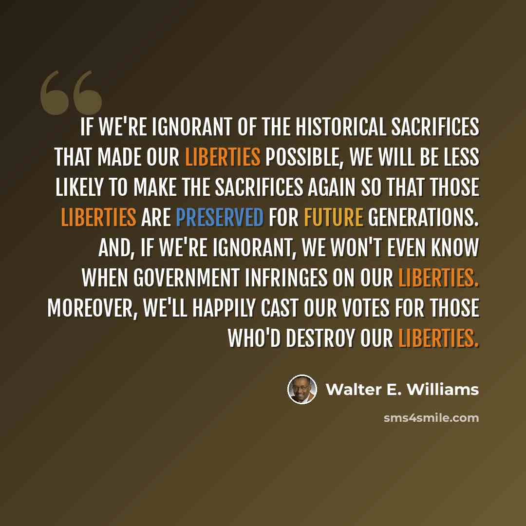 “If we're ignorant of the historical sacrifices that made our liberties possible, we will be less likely to make the sacrifices again so that those liberties are preserved for future generations. And, if we're ignorant, we won't even know when government infringes on our liberties. Moreover, we'll…” quote by Walter E. Williams