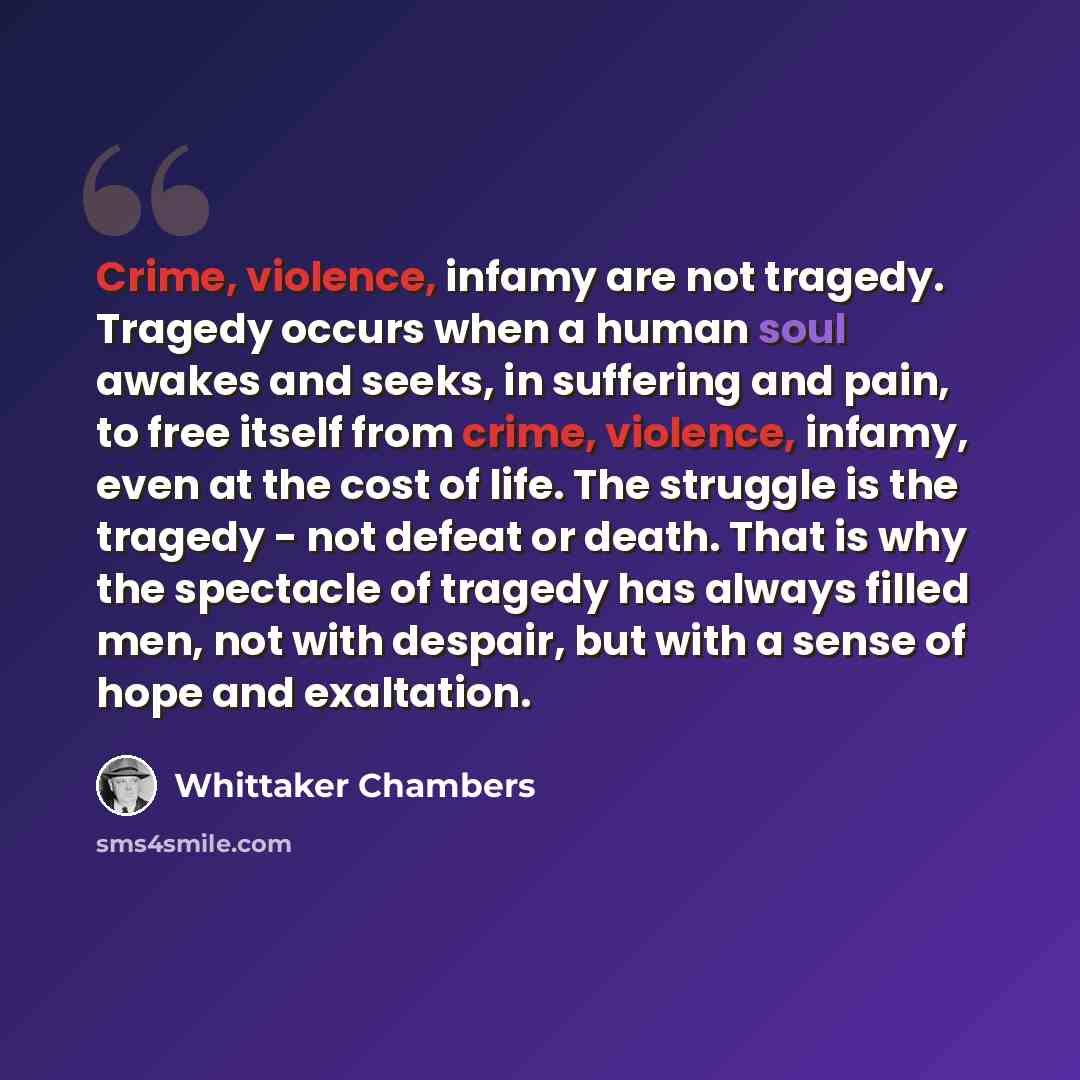 “Crime, violence, infamy are not tragedy. Tragedy occurs when a human soul awakes and seeks, in suffering and pain, to free itself from crime, violence, infamy, even at the cost of life. The struggle is the tragedy - not defeat or death. That is why the spectacle of tragedy has always filled men…” quote by Whittaker Chambers